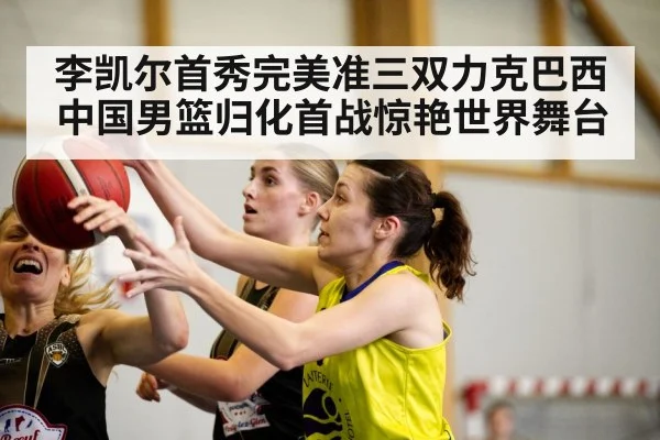 李凯尔首秀完美准三双力克巴西中国男篮归化首战惊艳世界舞台